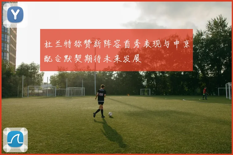 杜兰特称赞新阵容首秀表现与申京配合默契期待未来发展