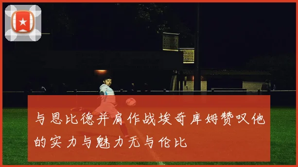 与恩比德并肩作战埃奇库姆赞叹他的实力与魅力无与伦比