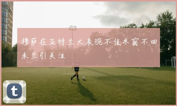 穆萨在亚特兰大表现不佳冬窗不回米兰引关注