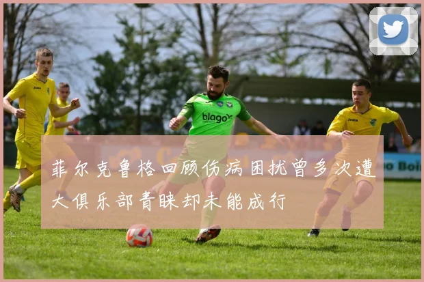 菲尔克鲁格回顾伤病困扰曾多次遭大俱乐部青睐却未能成行