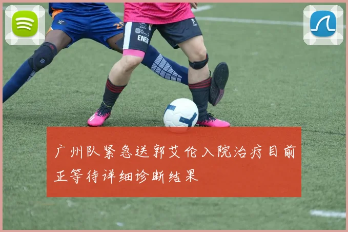 广州队紧急送郭艾伦入院治疗目前正等待详细诊断结果