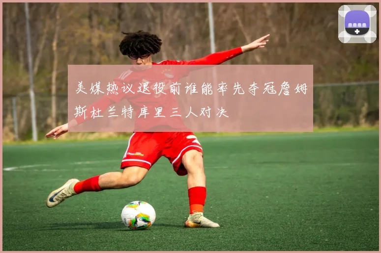 美媒热议退役前谁能率先夺冠詹姆斯杜兰特库里三人对决