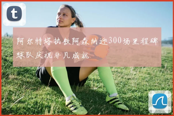 阿尔特塔执教阿森纳迎300场里程碑球队庆祝非凡成就