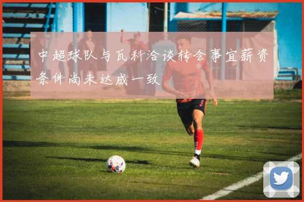 中超球队与瓦科洽谈转会事宜薪资条件尚未达成一致