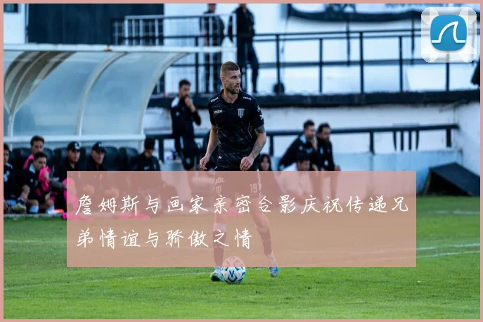 詹姆斯与画家亲密合影庆祝传递兄弟情谊与骄傲之情