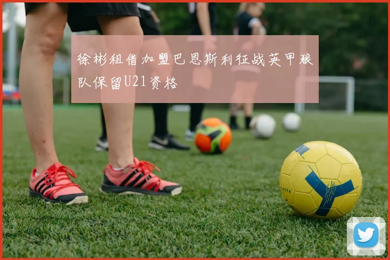 徐彬租借加盟巴恩斯利征战英甲狼队保留U21资格