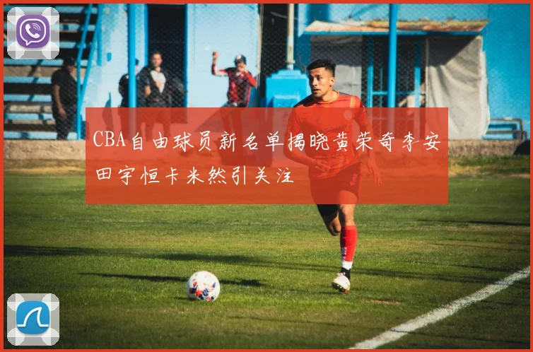 CBA自由球员新名单揭晓黄荣奇李安田宇恒卡米然引关注