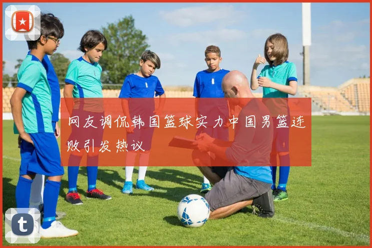 网友调侃韩国篮球实力中国男篮连败引发热议