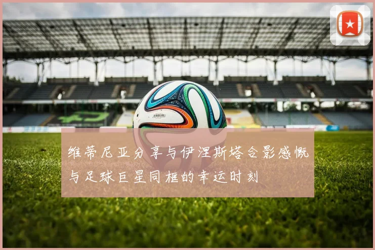 维蒂尼亚分享与伊涅斯塔合影感慨与足球巨星同框的幸运时刻