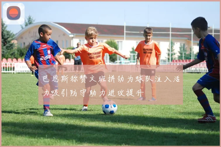 巴恩斯称赞文班拼劲为球队注入活力吸引防守助力进攻提升