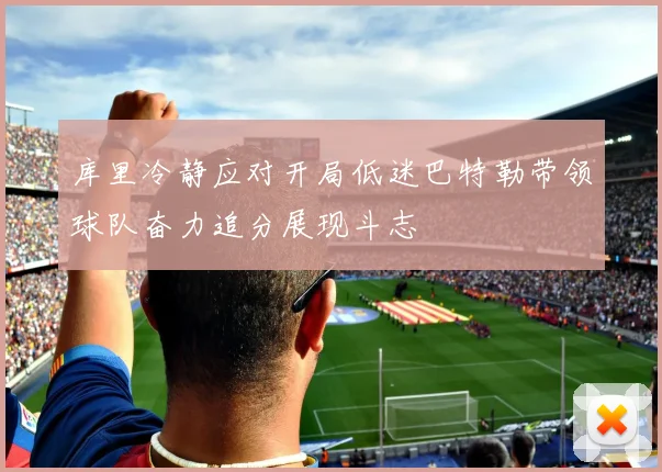 库里冷静应对开局低迷巴特勒带领球队奋力追分展现斗志
