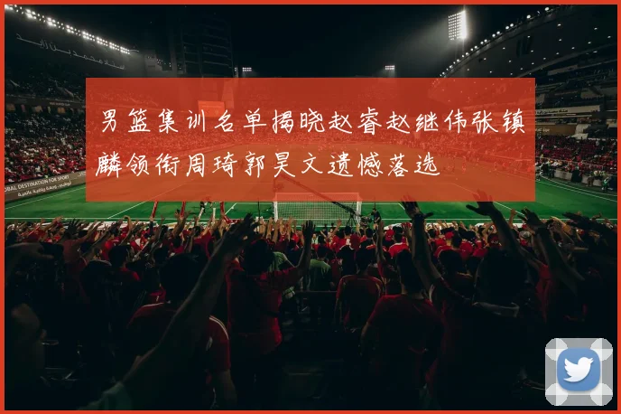 男篮集训名单揭晓赵睿赵继伟张镇麟领衔周琦郭昊文遗憾落选