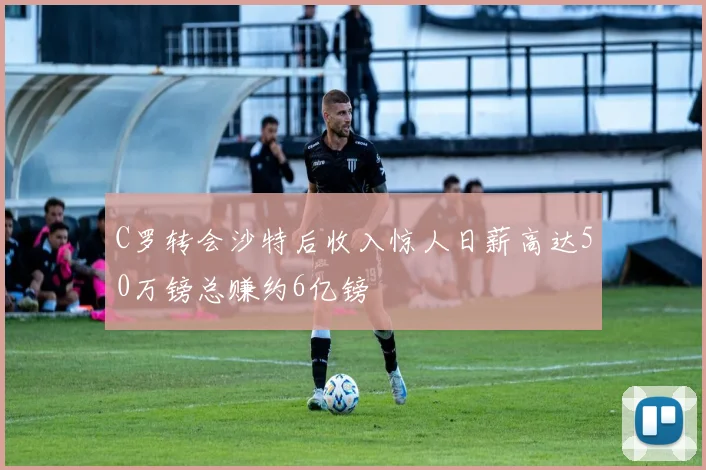 C罗转会沙特后收入惊人日薪高达50万镑总赚约6亿镑