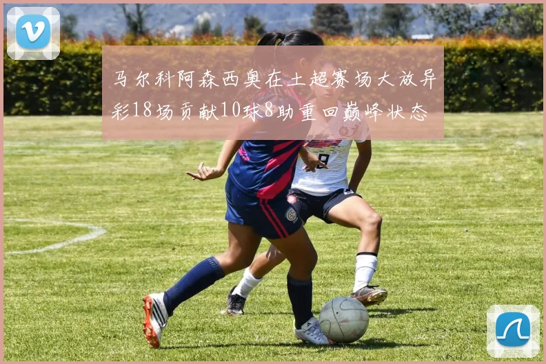 马尔科阿森西奥在土超赛场大放异彩18场贡献10球8助重回巅峰状态
