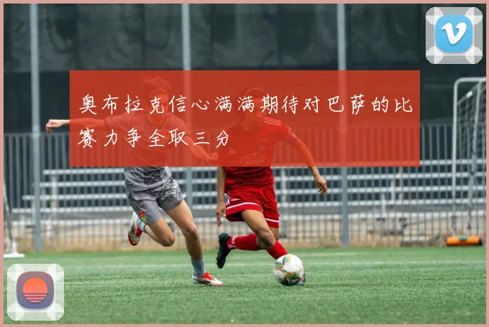 奥布拉克信心满满期待对巴萨的比赛力争全取三分
