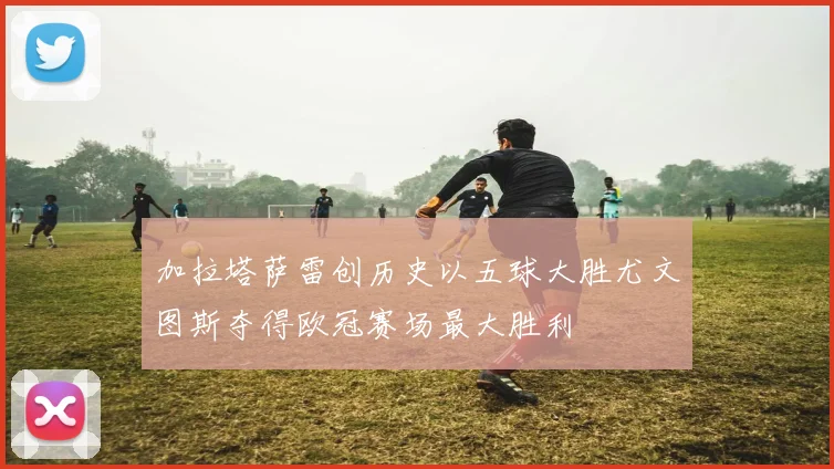 加拉塔萨雷创历史以五球大胜尤文图斯夺得欧冠赛场最大胜利