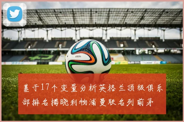 基于17个变量分析英格兰顶级俱乐部排名揭晓利物浦曼联名列前茅
