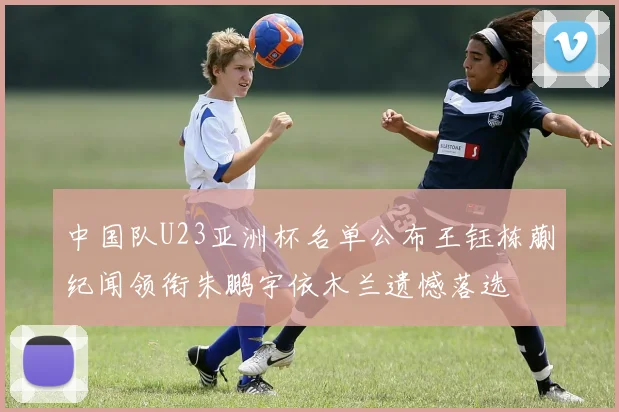 中国队U23亚洲杯名单公布王钰栋蒯纪闻领衔朱鹏宇依木兰遗憾落选