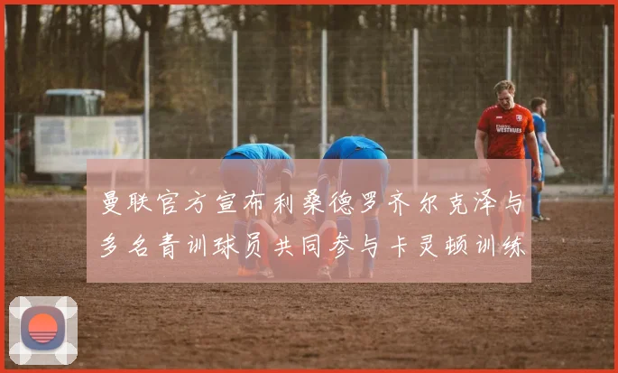 曼联官方宣布利桑德罗齐尔克泽与多名青训球员共同参与卡灵顿训练