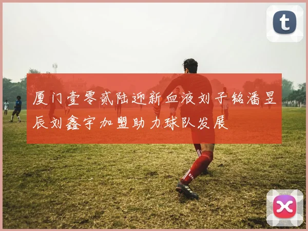 厦门壹零贰陆迎新血液刘子铭潘昱辰刘鑫宇加盟助力球队发展