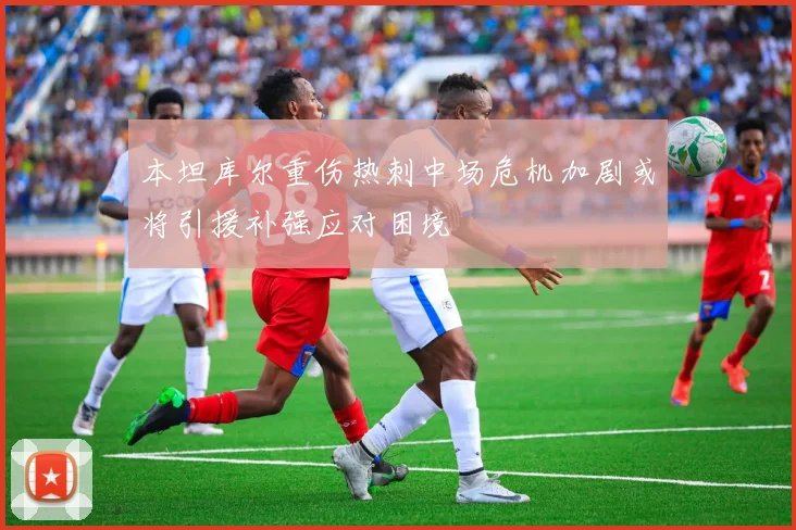 本坦库尔重伤热刺中场危机加剧或将引援补强应对困境