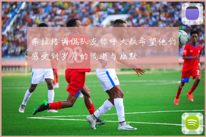 弗拉格调侃队友称呼大叔希望他们感受到岁月的流逝与幽默