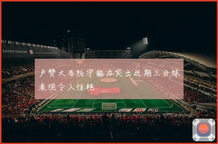 卢赞大洛防守能力突出近期三分球表现令人惊艳