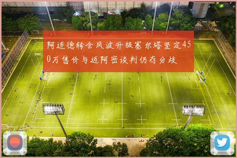 阿连德转会风波升级塞尔塔坚定450万售价与迈阿密谈判仍存分歧