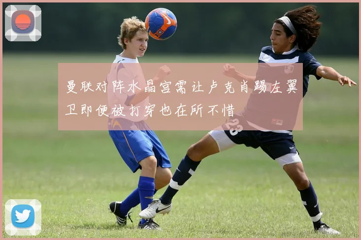 曼联对阵水晶宫需让卢克肖踢左翼卫即便被打穿也在所不惜