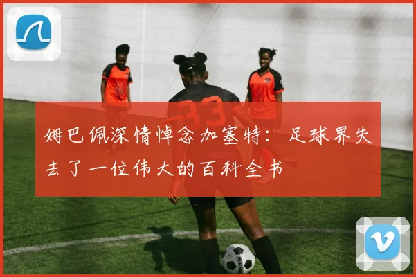 姆巴佩深情悼念加塞特：足球界失去了一位伟大的百科全书