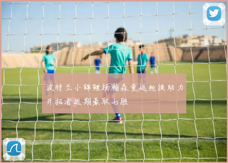 波特兰小锦鲤杨瀚森重返轮换助力开拓者近期豪取七胜