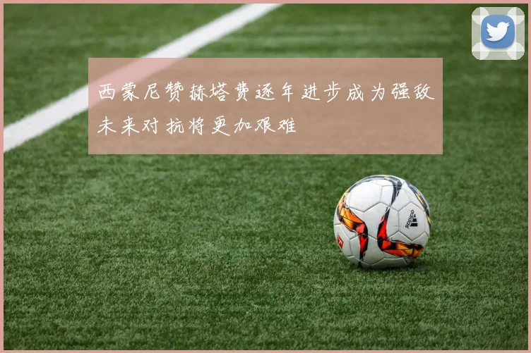西蒙尼赞赫塔费逐年进步成为强敌未来对抗将更加艰难