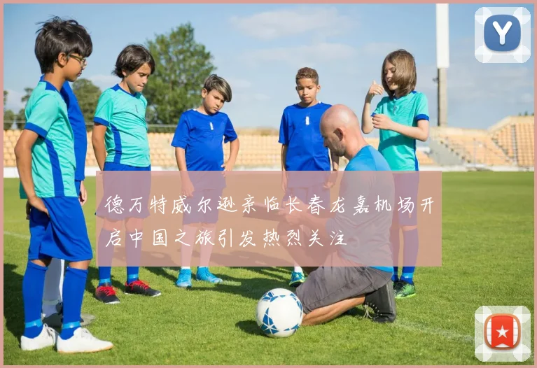 德万特威尔逊亲临长春龙嘉机场开启中国之旅引发热烈关注