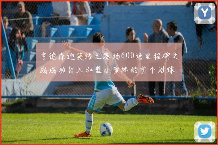 亨德森迎英格兰赛场600场里程碑之战成功打入加盟小蜜蜂的首个进球