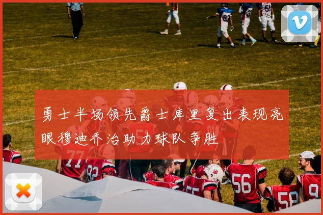 勇士半场领先爵士库里复出表现亮眼穆迪乔治助力球队争胜