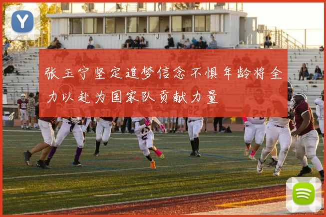 张玉宁坚定追梦信念不惧年龄将全力以赴为国家队贡献力量