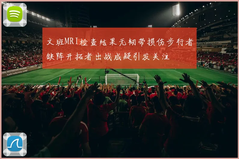 文班MRI检查结果无韧带损伤步行者缺阵开拓者出战成疑引发关注