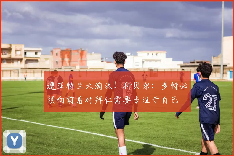 遭亚特兰大淘汰！科贝尔：多特必须向前看对拜仁需要专注于自己