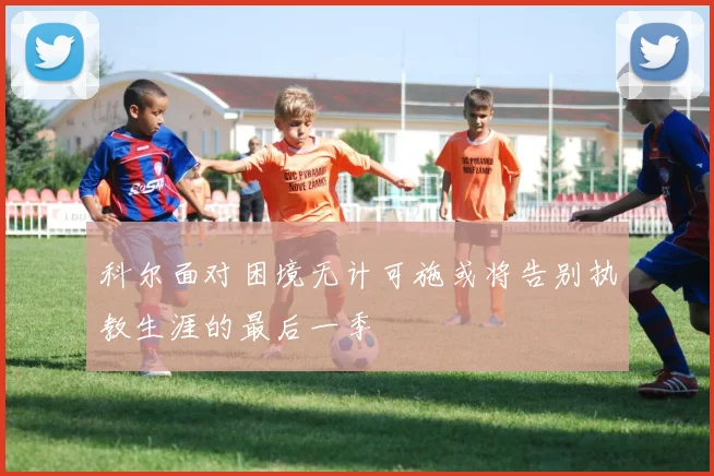 科尔面对困境无计可施或将告别执教生涯的最后一季