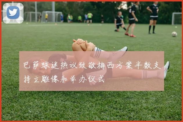 巴萨球迷热议致敬梅西方案半数支持立雕像和举办仪式