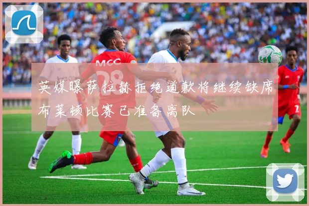 英媒曝萨拉赫拒绝道歉将继续缺席布莱顿比赛已准备离队
