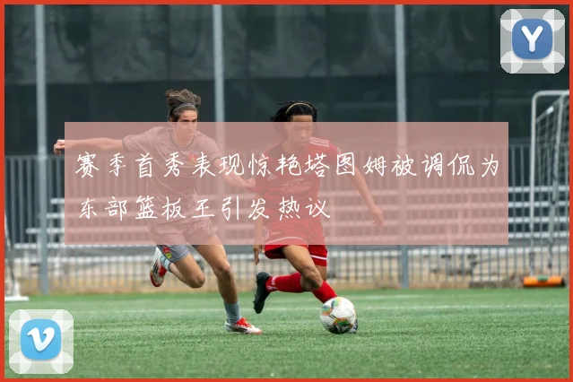 赛季首秀表现惊艳塔图姆被调侃为东部篮板王引发热议