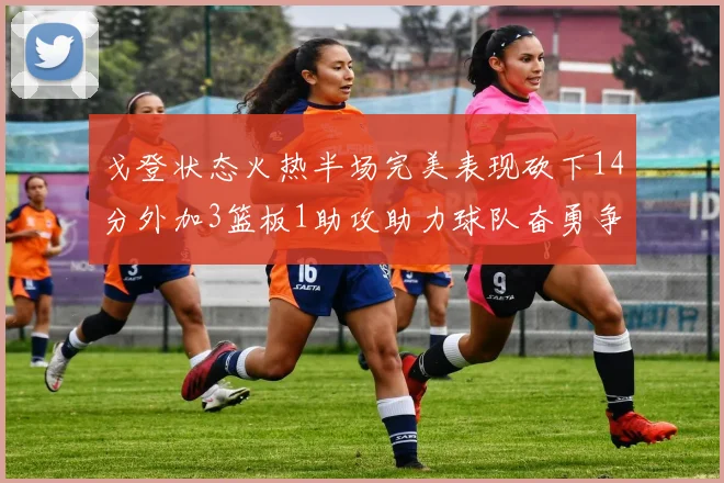 戈登状态火热半场完美表现砍下14分外加3篮板1助攻助力球队奋勇争先